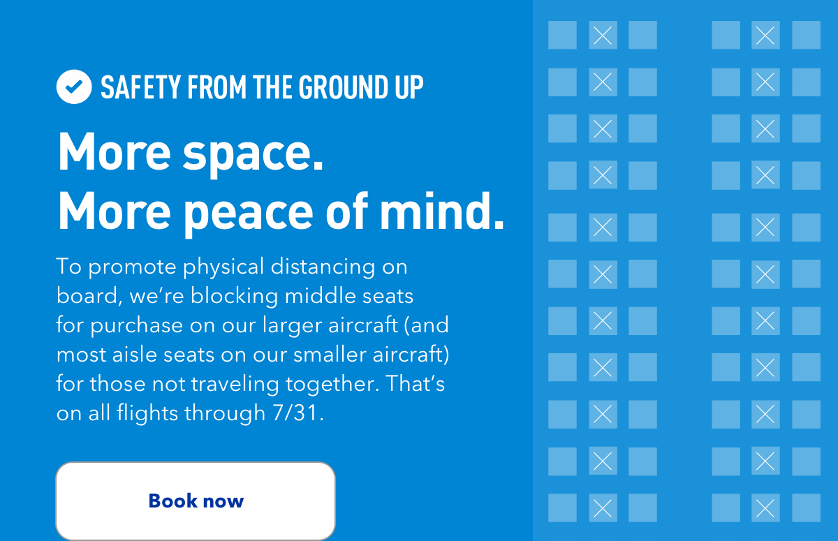 SAFETY FROM THE GROUND UP | More space. More peace of mind. | To promote physical distancing on board, we're blocking middle seats for purchase on our larger aircraft (and most aisle seats on our smaller aircraft) for those not traveling together. That's on all flights through 7/31. | Book now
