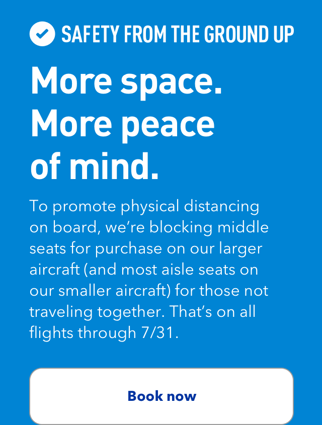 SAFETY FROM THE GROUND UP | More space. More peace of mind. | To promote physical distancing on board, we're blocking middle seats for purchase on our larger aircraft (and most aisle seats on our smaller aircraft) for those not traveling together. That's on all flights through 7/31. | Book now