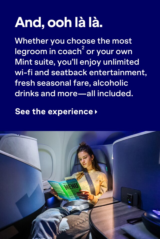 And, ooh la la. Whether you choose the most legroom in coach (2) or your own Mint suite, you'll enjoy unlimited wi-fi and seatback entertainment, fresh seasonal fare, alcohlic drinks and more - all included. Click here to see the experience.