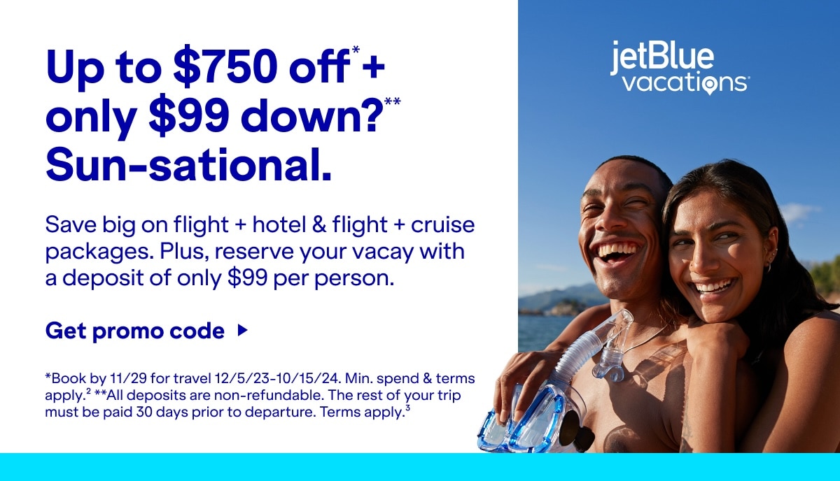 Up to $750 off*+ only $99 down?** Sun-sational. Save big on flight + hotel & flight + cruise packages. Plus, reserve your vacay with a deposit of only $99 per person. Click here to get promo code. *Book by 11/29 for travel 12/5/23-10/15/24. Min. spend & terms apply.(2) **All deposits are non-refundable. The rest of your trip must be paid 30 days prior to departure. Terms apply(3). 