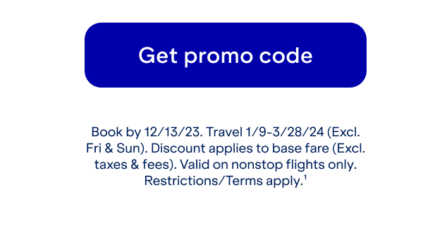 Click here to get promo code. Book by 12/13. Travel 1/9-3/28/24 (Excl. Fri and Sun). Discount applies to base fare (Excl. taxes and fees). Valid on nonstop flights only. Restrictions/Terms apply(1).