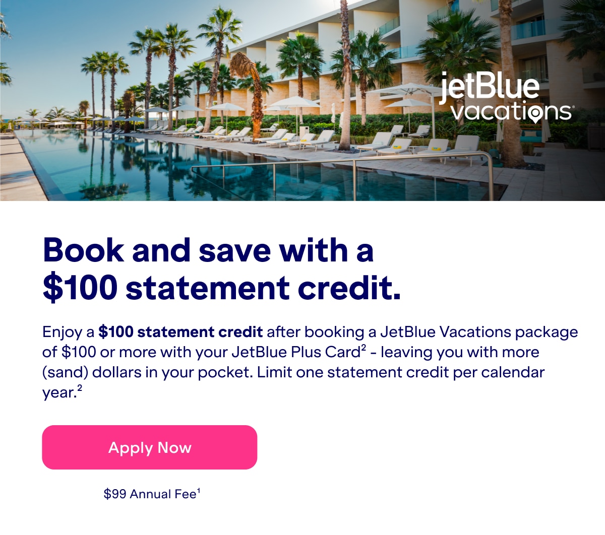 Book and save with a $100 statement credit. Enjoy a $100 statement credit after booking a JetBlue Vacations package of $100 or more with your JetBlue Plus Card - leaving you with more (sand) dollars in your pocket. Limit one statement credit per calendar year(2). Click here to apply now. $99 Annual Fee(1).