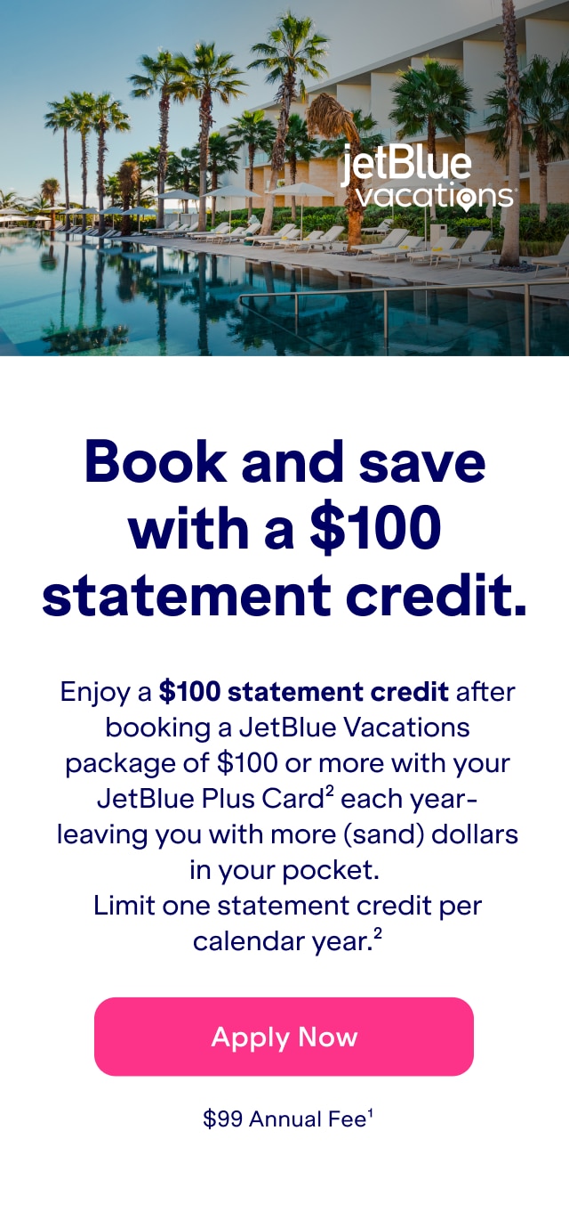 Book and save with a $100 statement credit. Enjoy a $100 statement credit after booking a JetBlue Vacations package of $100 or more with your JetBlue Plus Card - leaving you with more (sand) dollars in your pocket. Limit one statement credit per calendar year(2). Click here to apply now. $99 Annual Fee(1).