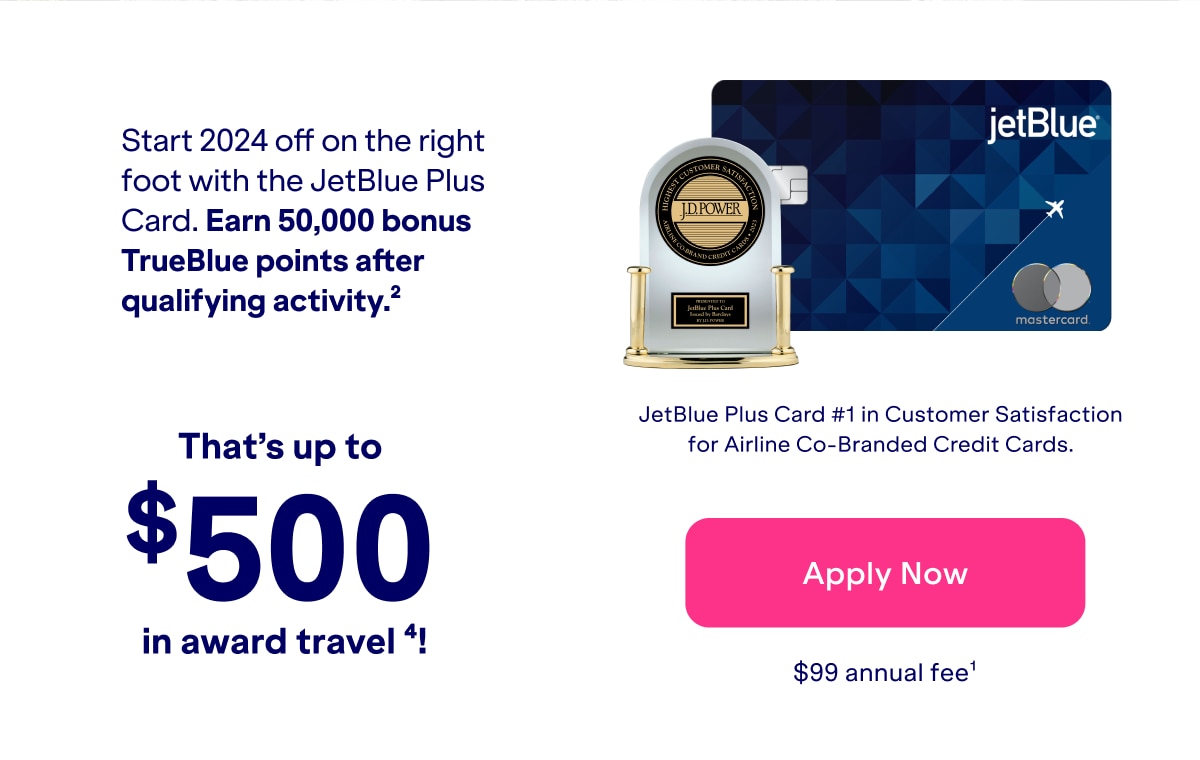 Start 2024 off on the right foot with the Jetblue Plus Card. Earn 50,000 bonus Trueblue points after qualifying spend. (2) Thats up to $500 in award travel (4)!. Click here to apply now. $99 annual fee (1). JetBlue Plus card #1 in Customer Satisfaction for Airline Co-Branded Credit Cards.