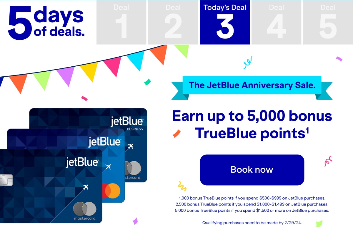 5 days of deals. Today's Deal 3. The JetBlue Anniversary sale. Earn up to 5,000 bonus TrueBlue points(1). Click here to book now. 1,000 bonus TrueBlue points if you spend $500-$999 on JetBlue purchases. 2,500 bonus TrueBlue points if you spend $1000-$1499 on JetBlue purchases. 5,000 bonus TrueBlue points if you spend $1,500 or more on JetBlue purchases. Qualifying purchases need to be made by 2/29/24.