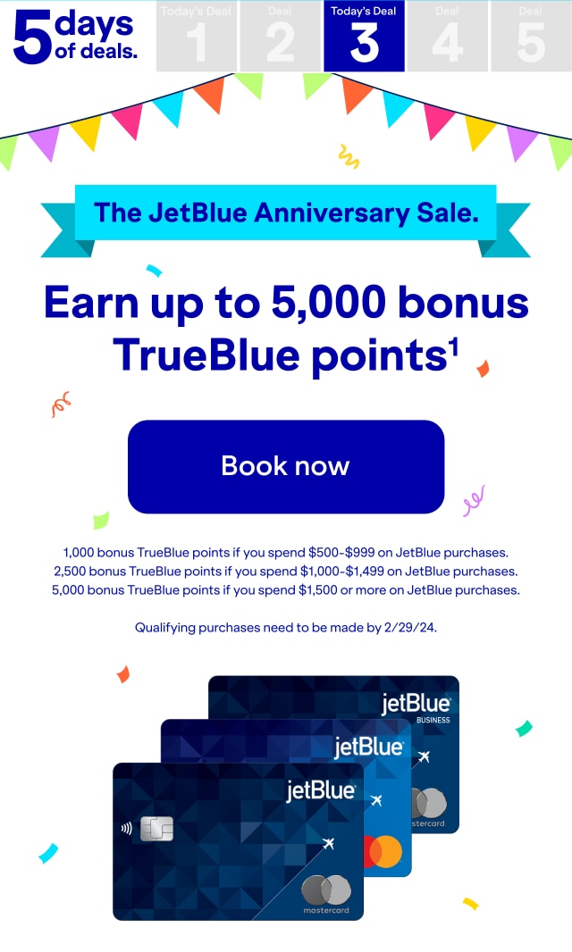 5 days of deals. Today's Deal 3. The JetBlue Anniversary sale. Earn up to 5,000 bonus TrueBlue points(1). Click here to book now. 1,000 bonus TrueBlue points if you spend $500-$999 on JetBlue purchases. 2,500 bonus TrueBlue points if you spend $1000-$1499 on JetBlue purchases. 5,000 bonus TrueBlue points if you spend $1,500 or more on JetBlue purchases. Qualifying purchases need to be made by 2/29/24.