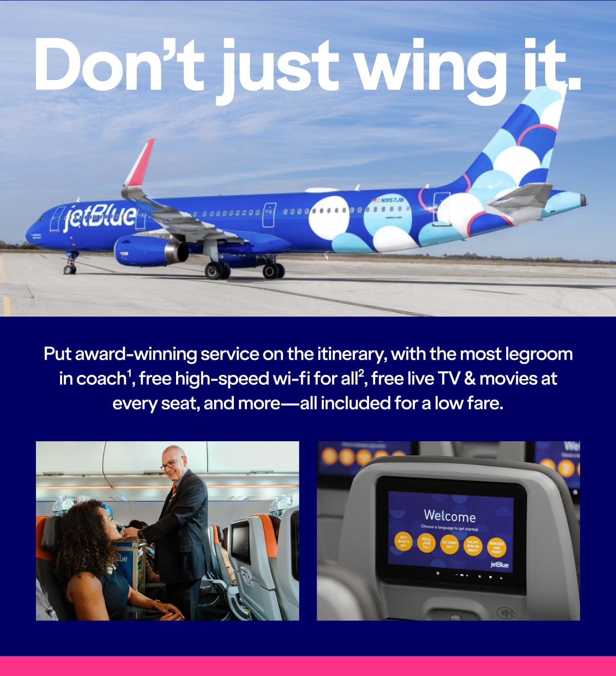 Don't just wing it. Put award-winning service on the itinerary, with the most legroom in coach(1), free high-speed wi-fi for all(2), free live TV & movies at every seat, and more-all included for a low fare.