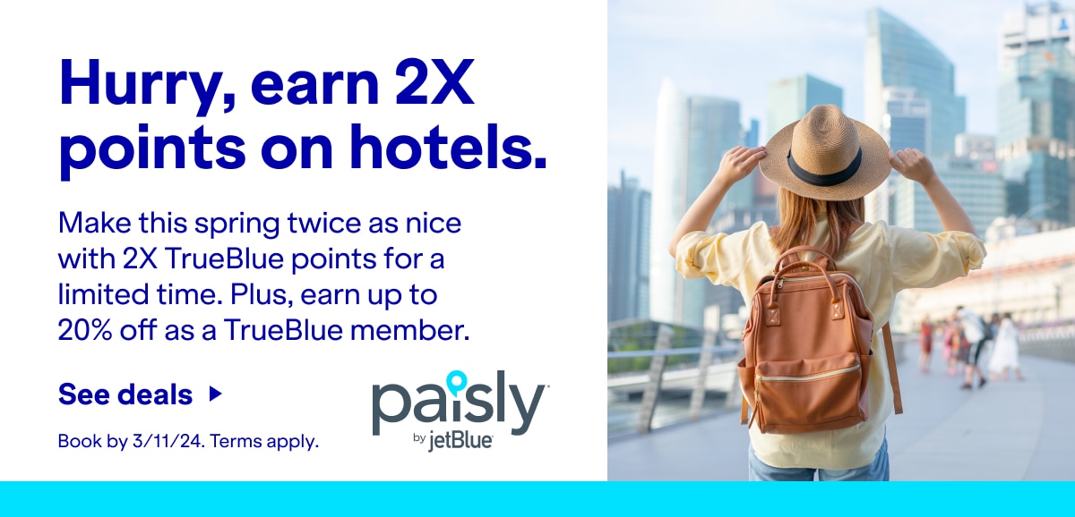 Hurry, earn 2X points on hotels. Make this spring twice as nice with 2X TrueBlue points for a limited time. Plus, earn up to 20% off as a TrueBlue member. Click here to see deals. Book by 3/11/24. Terms apply. Paisly by JetBlue.