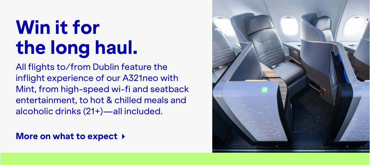 Win it for the long haul. All flights to/from Dublin deature the inflight experience of our A321neo with Mint, from high-speed wifi and seatback entertainment, to hot & chilled meals and alcholic drinks (21+) - all included. More on what to expect.