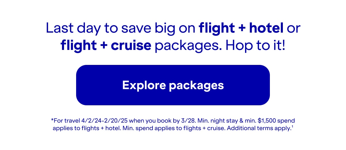 Last day to save big on flight plus hotel or flight plus cruise packages. Hop to it! Click here to explore packages. *For travel 4/2/24-2/20/25 when you book by 3/28. Minimum night stay and minimum $1,500 spend applies to flights plus hotel. Minimum spend applies to flights + cruise. Additional terms apply(1).