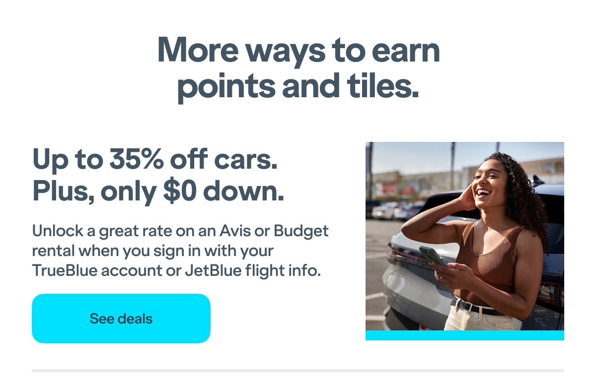 More ways to earn points and tiles. Up to 35% off cars. Plus, only $0 down. Unlock a great rate on an Avis or Budget rental when you sign in with your TrueBlue account or JetBlue flight info. Click here to see deals.