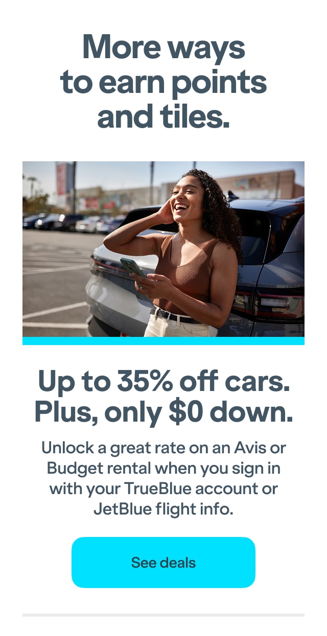 More ways to earn points and tiles. Up to 35% off cars. Plus, only $0 down. Unlock a great rate on an Avis or Budget rental when you sign in with your TrueBlue account or JetBlue flight info. Click here to see deals.