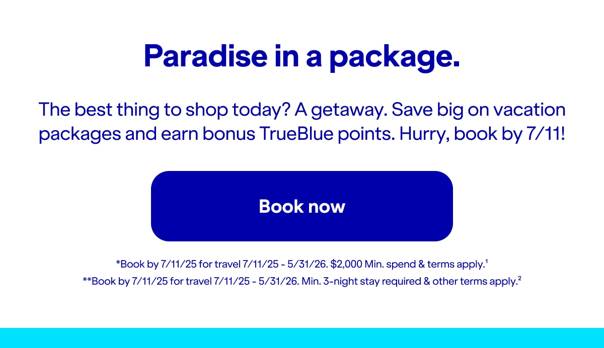 Paradise in a package. The best thing to shop today? A getaway. Save big on vacation packages and earn bonus TrueBlue points. Hurry, book by 7/11!. Click here to book now. *Book by 7/11/25 for travel 7/11/25 - 5/31/26. Min. $2,000 spend & terms apply(1). **Book by 7/11/25 for travel 7/11/25 - 5/31/26. Min. 3-night stay required & other terms apply(2).