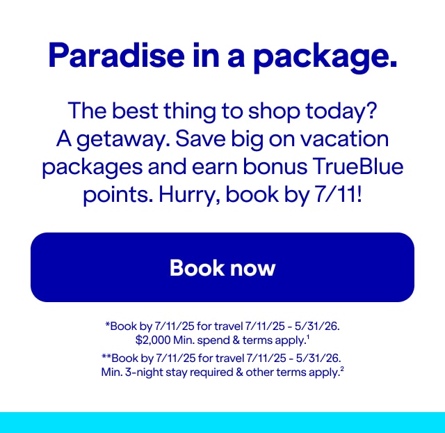 Paradise in a package. The best thing to shop today? A getaway. Save big on vacation packages and earn bonus TrueBlue points. Hurry, book by 7/11!. Click here to book now. *Book by 7/11/25 for travel 7/11/25 - 5/31/26. Min. $2,000 spend & terms apply(1). **Book by 7/11/25 for travel 7/11/25 - 5/31/26. Min. 3-night stay required & other terms apply(2).