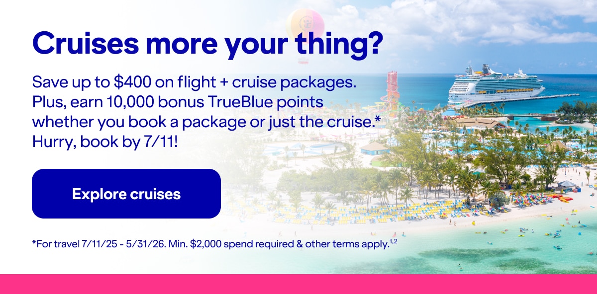 Cruises more your thing?. Save up to $400 on flight + cruise packages. Plus, earn 10,000 bonus TrueBlue points whether you book a package or just the cruise*. Hurry, book by 7/11! *For travel 7/11/25 - 5/31/26. Min. $2,000 spend required & other terms apply(2). Click here to explore cruises.