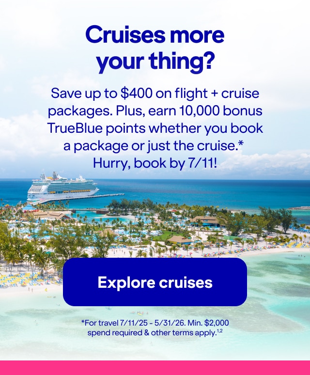 Cruises more your thing?. Save up to $400 on flight + cruise packages. Plus, earn 10,000 bonus TrueBlue points whether you book a package or just the cruise*. Hurry, book by 7/11! *For travel 7/11/25 - 5/31/26. Min. $2,000 spend required & other terms apply(2). Click here to explore cruises.