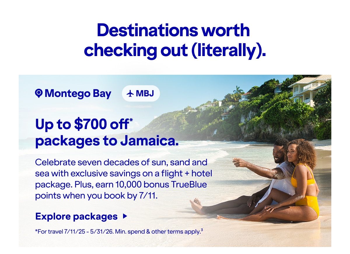 Destinations worth checking out (literally). Up to $700 off packages to Jamaica.* Celebrate seven decades of sun, sand and sea with exclusive savings on a flight + hotel package. Plus, earn 10,000 bonus TrueBlue points when you book by 7/11. *For travel 7/11/25 - 5/31/26. Min. spend & other terms apply(3). Click here to explore packages