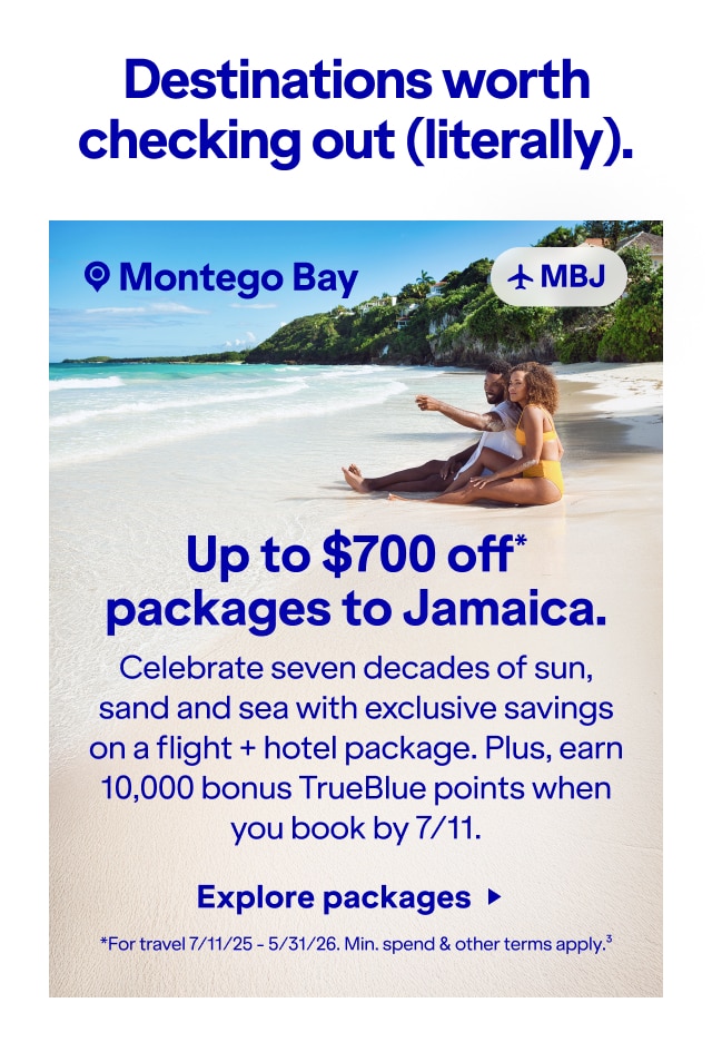 Destinations worth checking out (literally). Up to $700 off packages to Jamaica.* Celebrate seven decades of sun, sand and sea with exclusive savings on a flight + hotel package. Plus, earn 10,000 bonus TrueBlue points when you book by 7/11. *For travel 7/11/25 - 5/31/26. Min. spend & other terms apply(3). Click here to explore packages