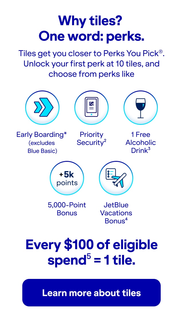 Why tiles? One word: perks. Tiles get you closer to Perks You Pick(r). Unlock your first perk at 10 tiles, and choose from perks like: Early Boarding (excludes Blue Basic), Priority Security (2), 1 Free Alcoholic Drink (3), 5,000- Point Bonus, and JetBlue Vacations Bonus(4). Every $100 of eligible spend(5) = 1 tile. Click here to learn more about tiles.