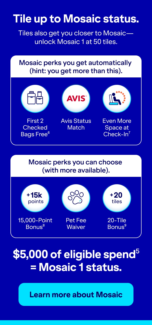 Tile up to Mosaic status. Tiles also get you closer to Mosaic - unlock Mosaic 1 at 50 tiles. Mosaic perks you get automatically (hint: you get more than this): First 2 Checked Bags Free (5), Avis Status Match, and Even More Space at Check-in (6). Mosaic perks you can choose (with more available): 15,000-Point Bonus (7), Pet-Fee Waiver, or 20-Tile Bonus (8). $5,000 of eligible spend (5) = Mosaic 1 status. Click here to learn more about tiles.