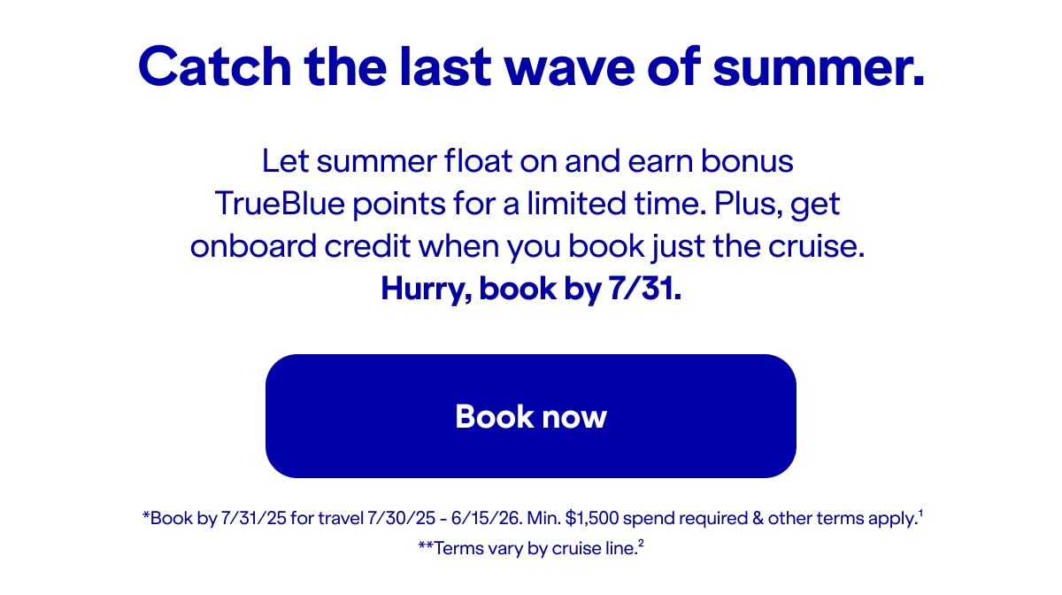 Catch the last wave of summer. Let summer float on and earn bonus TrueBlue points for a limited time. Plus, get onboard credit when you book just the cruise. Hurry, book by 7/31!. *Book by 7/31/25 for travel 7/30/25 - 6/15/26. Min. $1,500 spend required & other terms apply(1).**Terms vary by cruise line(2). Click here to book now.