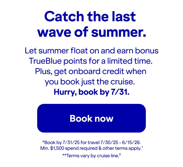 Catch the last wave of summer. Let summer float on and earn bonus TrueBlue points for a limited time. Plus, get onboard credit when you book just the cruise. Hurry, book by 7/31!. *Book by 7/31/25 for travel 7/30/25 - 6/15/26. Min. $1,500 spend required & other terms apply(1).**Terms vary by cruise line(2). Click here to book now.