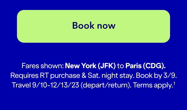 Click here to book now. Fares shown: New York (JFK) to Paris (CDG). Requires RT purchase and Sat. night stay. Book by 3/9. Travel 9/10-12/13/23 (depart/return). Terms apply. (1)
