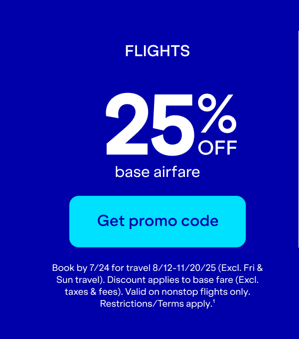 Flights 25% off base airfare. Click here to get promo code. Book by 7/24 for travel 8/12-11/20/25 (Excl. Fri & Sun travel.) Discount applies to base fare (Excl. taxes & fees.) Valid on nonstop flights only. Restrictions/Terms apply. (1)
