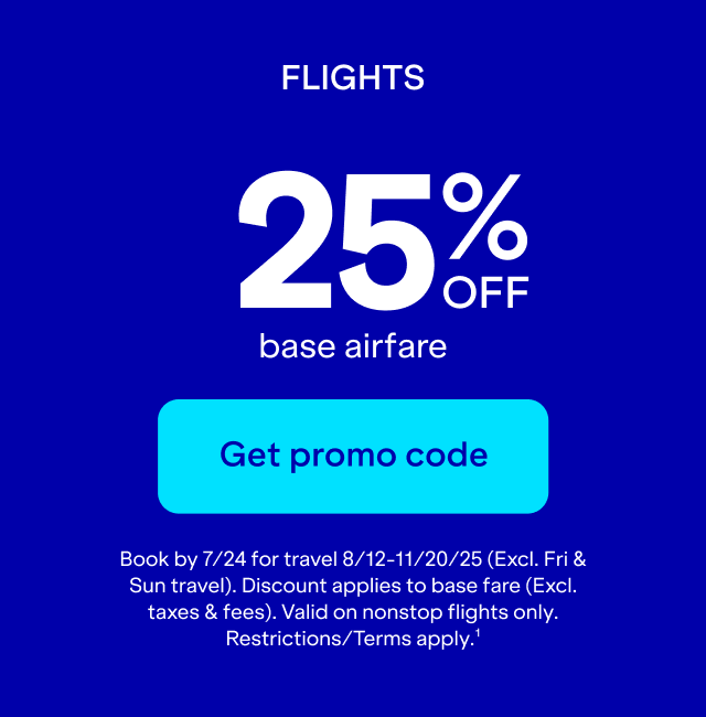 Flights 25% off base airfare. Click here to get promo code. Book by 7/24 for travel 8/12-11/20/25 (Excl. Fri & Sun travel.) Discount applies to base fare (Excl. taxes & fees.) Valid on nonstop flights only. Restrictions/Terms apply. (1)