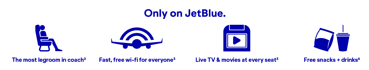 Only on JetBlue will you find The most legroom in coach(2), fast, free wi-fi for everyone(3), Live TV and movies at every seat(3), and free snacks and drinks(4).