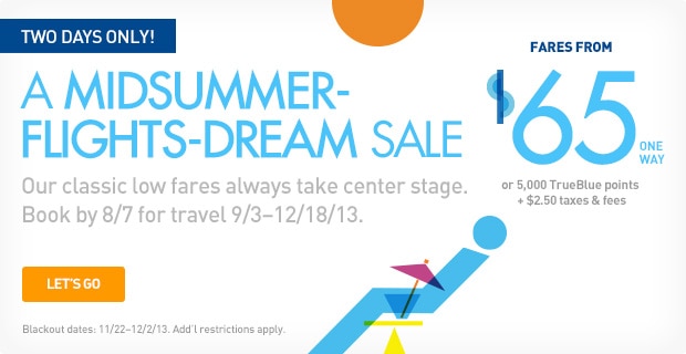 TWO DAYS ONLY! | A MIDSUMMER-FLIGHTS-DREAM SALE | Our classic low fares always take center stage. Book by 8/7 for travel 9/3 - 12/18/13. | LET'S GO | [Blackout dates: 11/22 -12/2/13] Add'l restrictions apply. | Fares from $65 one way or 5,000 TrueBlue points + $2.50 taxes & fees
