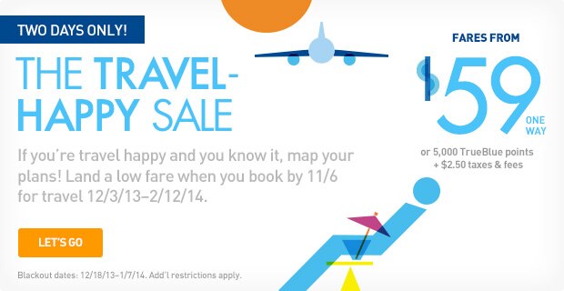 TWO DAYS ONLY!  | THE TRAVEL-HAPPY SALE | If you're travel happy and you know it, map your plans! Land a low fare when you book by 11/6 for travel 12/3/13 -  2/12/14. | LET'S GO | Blackout dates: 12/18/13 - 1/7/14. Add'l restrictions apply. | Fares from $59 one way or 5,000 TrueBlue points + $2.50 taxes & fees. 