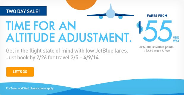 TWO DAY SALE! | TIME FOR AN ALTITUDE ADJUSTMENT. | Get in the flight state of mind with low JetBlue fares. Just book by 2/26 for travel 3/5 - 4/9/14. | Let's Go | Fly Tues. and Wed. Restrictions apply. | Fares from $55 one way or 5,000 TrueBlue points + $2.50 taxes & fees. 